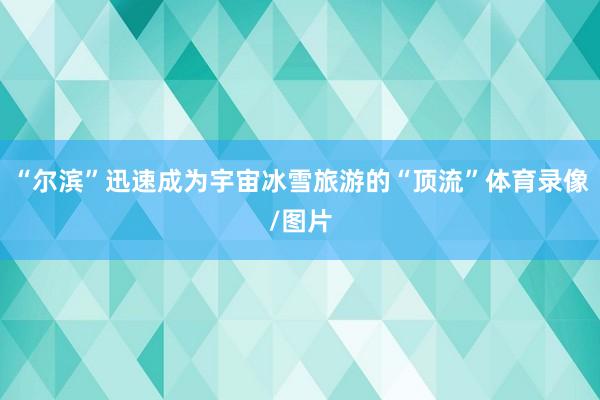 “尔滨”迅速成为宇宙冰雪旅游的“顶流”体育录像/图片