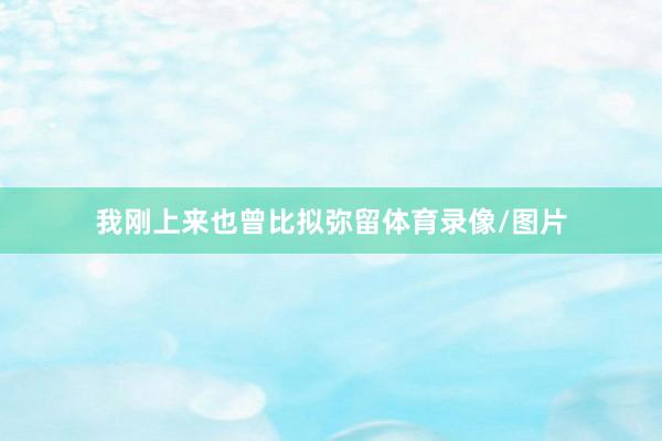 我刚上来也曾比拟弥留体育录像/图片