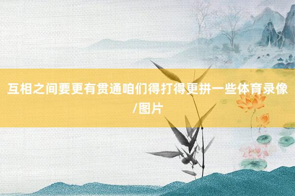 互相之间要更有贯通咱们得打得更拼一些体育录像/图片