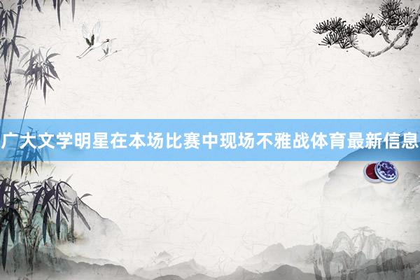 广大文学明星在本场比赛中现场不雅战体育最新信息