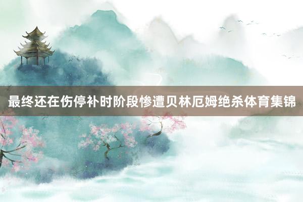 最终还在伤停补时阶段惨遭贝林厄姆绝杀体育集锦