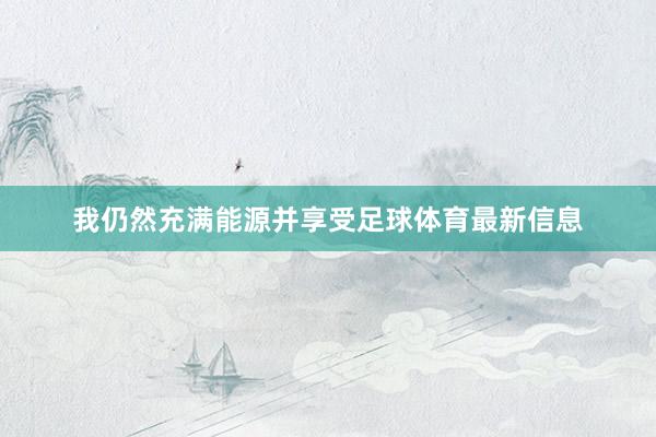 我仍然充满能源并享受足球体育最新信息