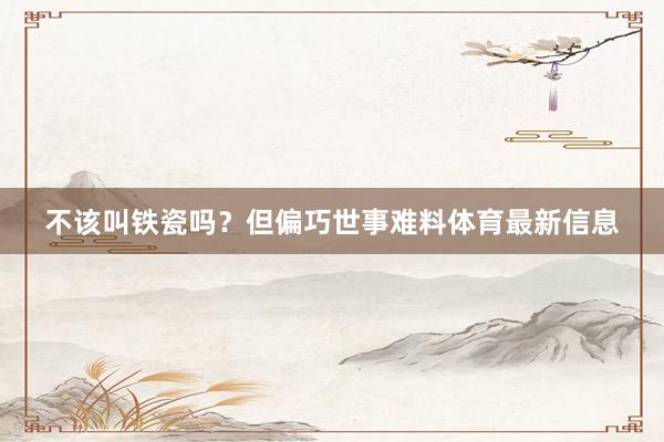 不该叫铁瓷吗？但偏巧世事难料体育最新信息
