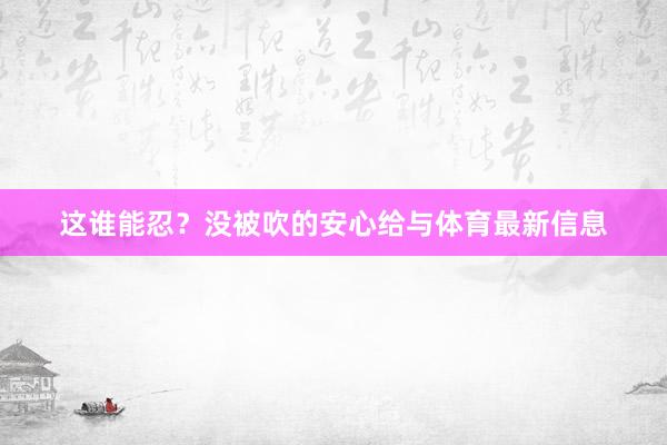这谁能忍？没被吹的安心给与体育最新信息