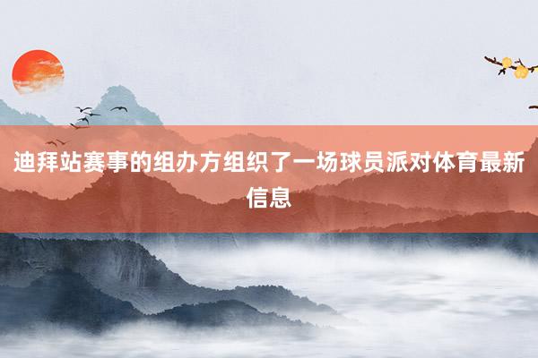 迪拜站赛事的组办方组织了一场球员派对体育最新信息