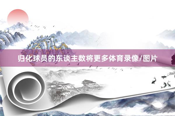归化球员的东谈主数将更多体育录像/图片