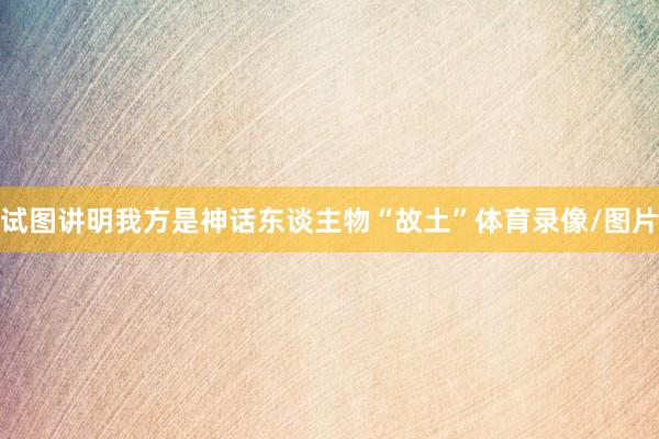 试图讲明我方是神话东谈主物“故土”体育录像/图片