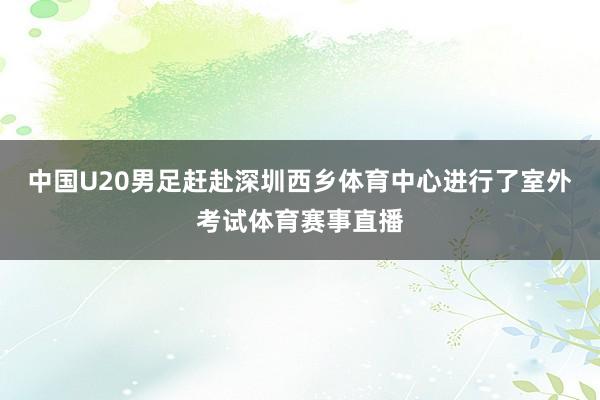 中国U20男足赶赴深圳西乡体育中心进行了室外考试体育赛事直播