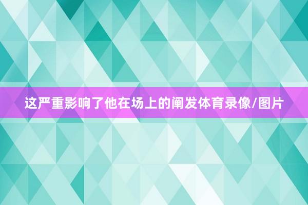 这严重影响了他在场上的阐发体育录像/图片