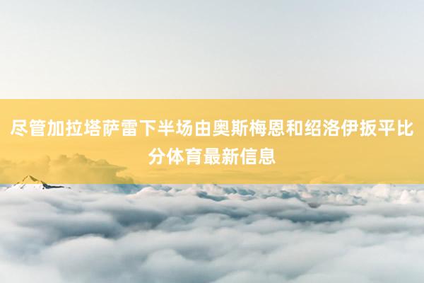 尽管加拉塔萨雷下半场由奥斯梅恩和绍洛伊扳平比分体育最新信息