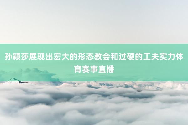 孙颖莎展现出宏大的形态教会和过硬的工夫实力体育赛事直播