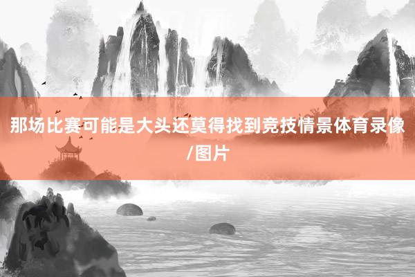 那场比赛可能是大头还莫得找到竞技情景体育录像/图片