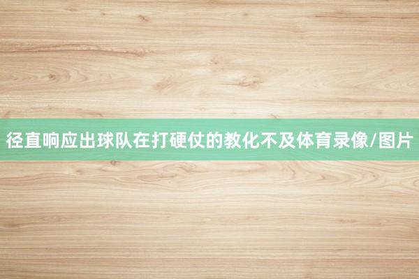径直响应出球队在打硬仗的教化不及体育录像/图片