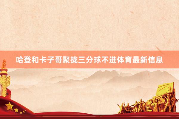 哈登和卡子哥聚拢三分球不进体育最新信息