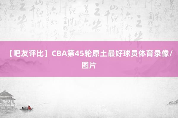 【吧友评比】CBA第45轮原土最好球员体育录像/图片