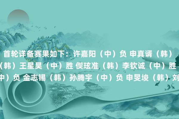 首轮详备赛果如下：　　许嘉阳（中）负 申真谞（韩）　　谢科（中）负 朴廷桓（韩）　　王星昊（中）胜 偰玹准（韩）　　李钦诚（中）胜 罗玄（韩）　　江维杰（中）负 金志锡（韩）　　孙腾宇（中）负 申旻埈（韩）　　刘宇航（中）胜 金世炫（韩）　　李轩豪（中）负 安成浚（韩）　　檀啸（中）胜 朴永训（韩）　　李维清（中）胜 琴沚玗（韩）　　李昊潼（中）负 朴珉奎（韩）　　陆敏全（中）负 卞相壹（韩）　　