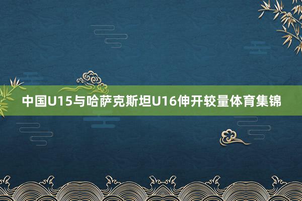 中国U15与哈萨克斯坦U16伸开较量体育集锦