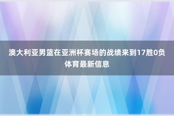 澳大利亚男篮在亚洲杯赛场的战绩来到17胜0负体育最新信息