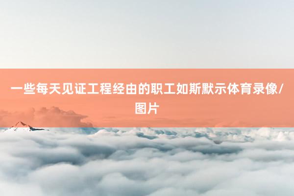 一些每天见证工程经由的职工如斯默示体育录像/图片