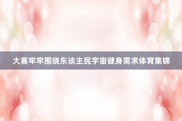 大赛牢牢围绕东谈主民宇宙健身需求体育集锦