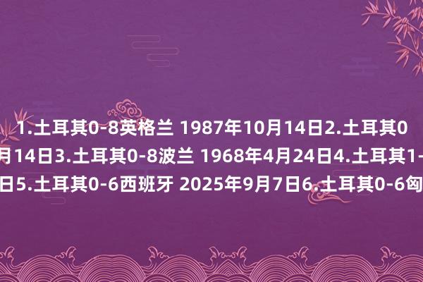 1.土耳其0-8英格兰 1987年10月14日2.土耳其0-8英格兰 1984年11月14日3.土耳其0-8波兰 1968年4月24日4.土耳其1-7埃及 1928年5月28日5.土耳其0-6西班牙 2025年9月7日6.土耳其0-6匈牙利 1984年4月4日7.土耳其0-6捷克斯洛伐克1965年10月9日8.土耳其0-6意大利 1962年12月2日9.土耳其2-7德国 1954年6月23日   