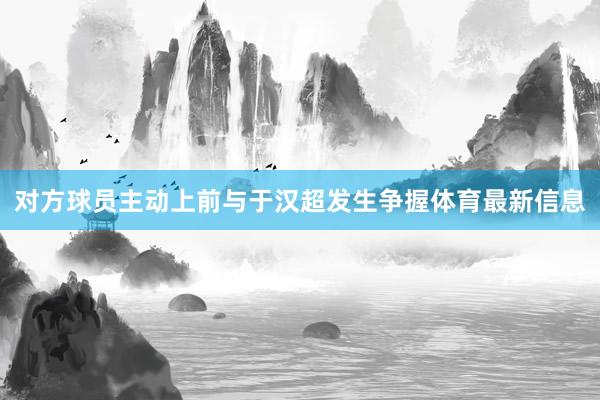对方球员主动上前与于汉超发生争握体育最新信息