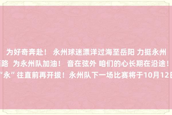 为好奇奔赴! 永州球迷漂洋过海至岳阳 力挺永州队! 球迷齐集湘江西路 为永州队加油! 音在弦外 咱们的心长期在沿途! 永州队赛后心声:“永”往直前再开拔!永州队下一场比赛将于10月12日主场迎战邵阳队让咱们不时为永州队加油影相:文佳星开始:永州发布体育赛事直播