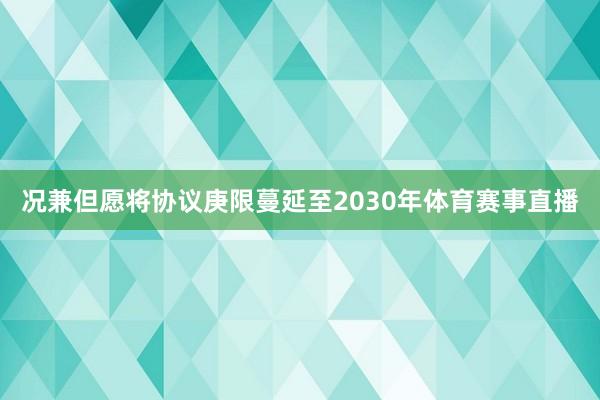 况兼但愿将协议庚限蔓延至2030年体育赛事直播