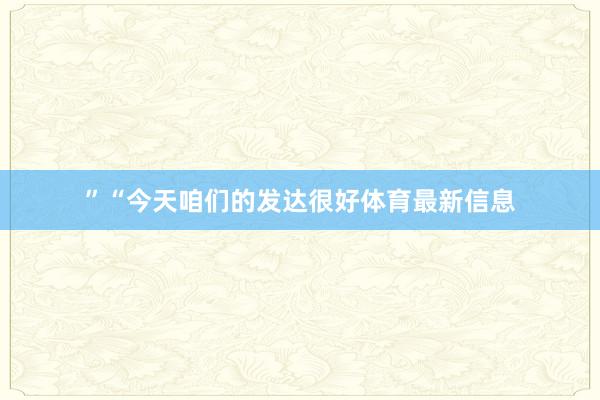 ”“今天咱们的发达很好体育最新信息