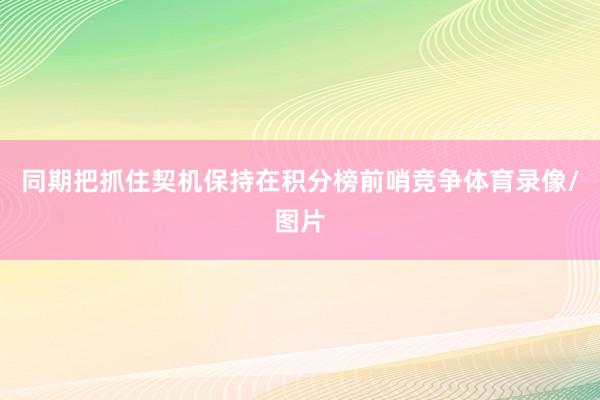 同期把抓住契机保持在积分榜前哨竞争体育录像/图片