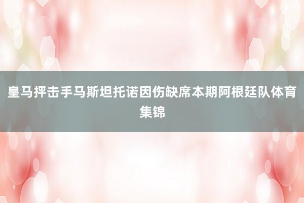 皇马抨击手马斯坦托诺因伤缺席本期阿根廷队体育集锦