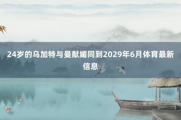 24岁的乌加特与曼献媚同到2029年6月体育最新信息