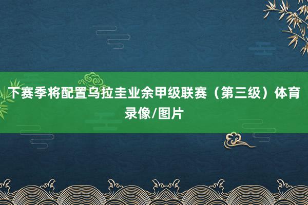 下赛季将配置乌拉圭业余甲级联赛（第三级）体育录像/图片