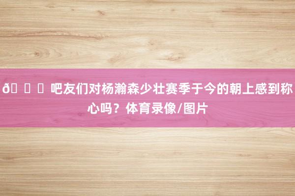 👀吧友们对杨瀚森少壮赛季于今的朝上感到称心吗？体育录像/图片