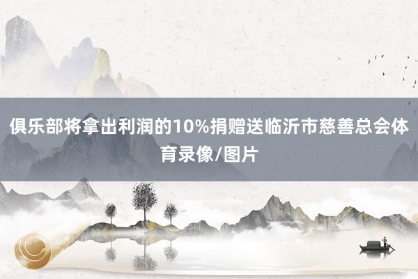 俱乐部将拿出利润的10%捐赠送临沂市慈善总会体育录像/图片