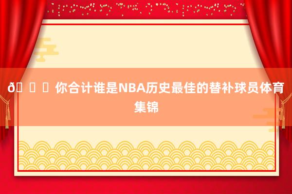 👀你合计谁是NBA历史最佳的替补球员体育集锦
