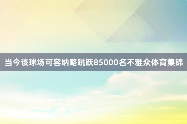 当今该球场可容纳略跳跃85000名不雅众体育集锦
