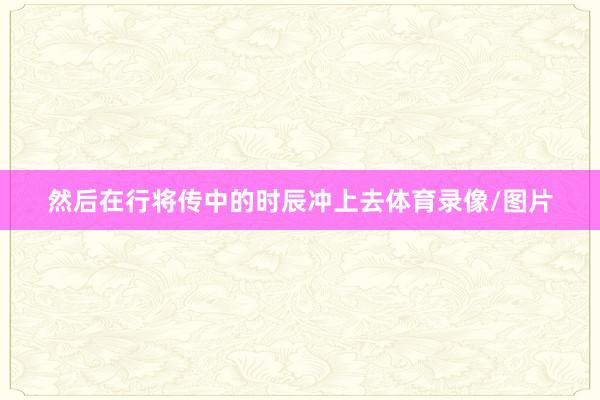 然后在行将传中的时辰冲上去体育录像/图片