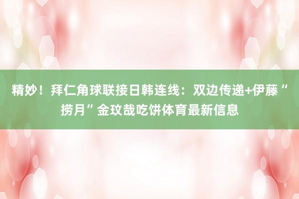 精妙！拜仁角球联接日韩连线：双边传递+伊藤“捞月”金玟哉吃饼体育最新信息