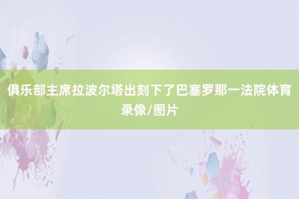 俱乐部主席拉波尔塔出刻下了巴塞罗那一法院体育录像/图片