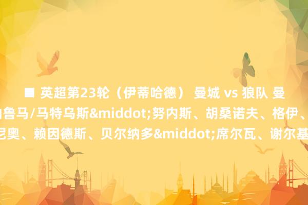 ■ 英超第23轮（伊蒂哈德） 曼城 vs 狼队 曼城声势（4141）：唐纳鲁马/马特乌斯&middot;努内斯、胡桑诺夫、格伊、奥赖利/罗德里/塞梅尼奥、赖因德斯、贝尔纳多&middot;席尔瓦、谢尔基/马尔穆什 替补：特拉福德、阿克、哈兰德、多库、艾特-努里、福登、穆卡萨、马克斯&middot;阿莱恩、里科&middot;刘易斯体育赛事直播