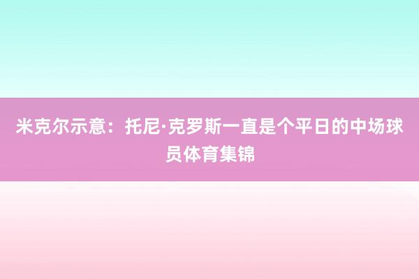 米克尔示意：托尼·克罗斯一直是个平日的中场球员体育集锦