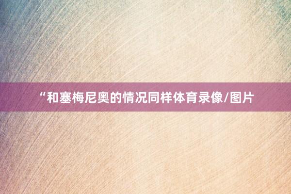 “和塞梅尼奥的情况同样体育录像/图片