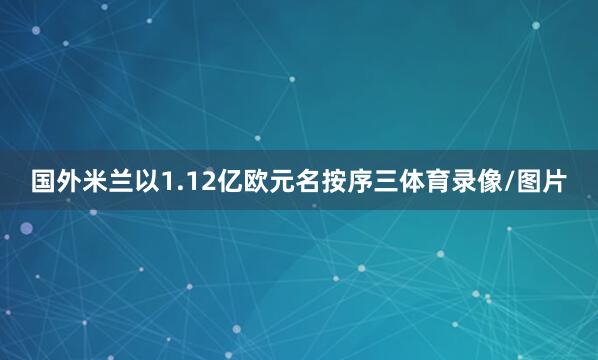 国外米兰以1.12亿欧元名按序三体育录像/图片