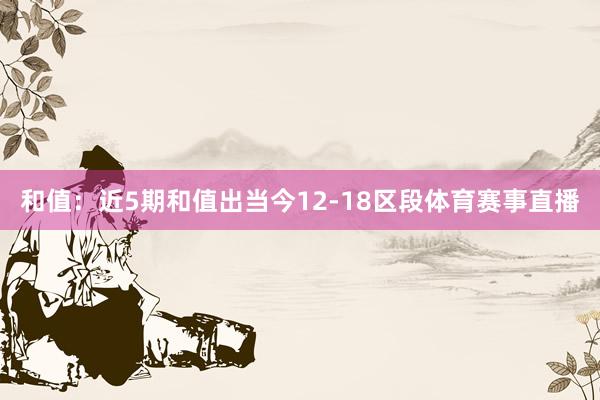 和值：近5期和值出当今12-18区段体育赛事直播