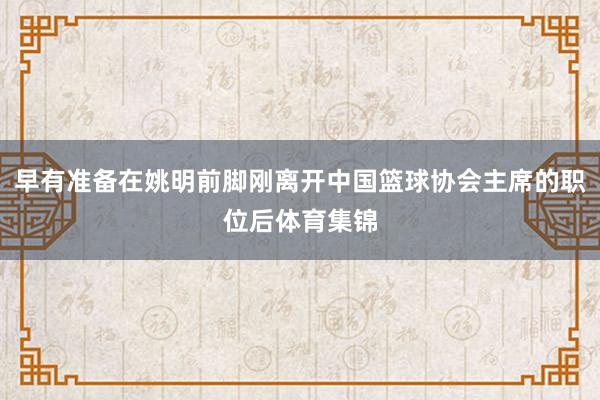 早有准备在姚明前脚刚离开中国篮球协会主席的职位后体育集锦