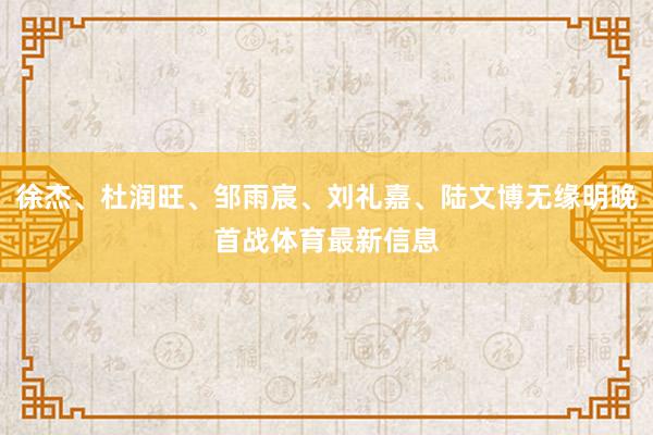 徐杰、杜润旺、邹雨宸、刘礼嘉、陆文博无缘明晚首战体育最新信息