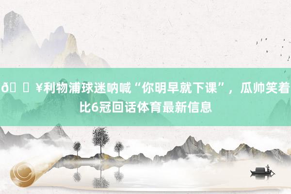 🎥利物浦球迷呐喊“你明早就下课”，瓜帅笑着比6冠回话体育最新信息