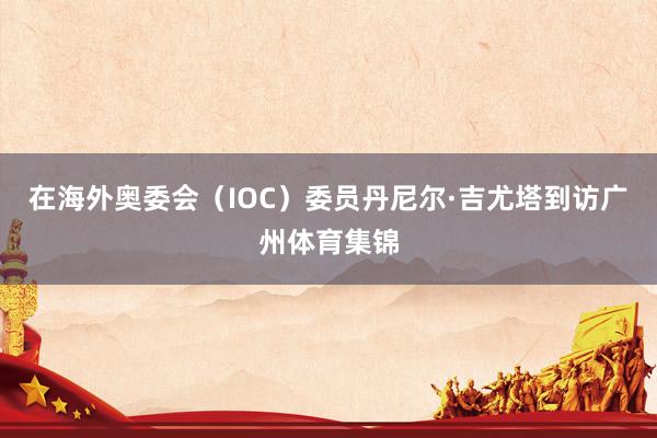 在海外奥委会(IOC)委员丹尼尔·吉尤塔到访广州体育集锦