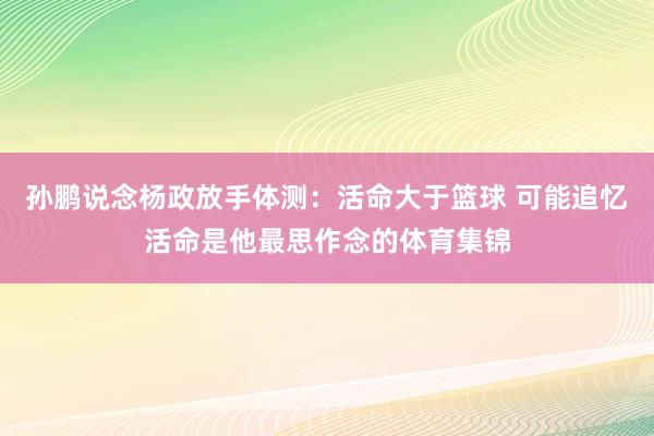 孙鹏说念杨政放手体测:活命大于篮球 可能追忆活命是他最思作念的体育集锦